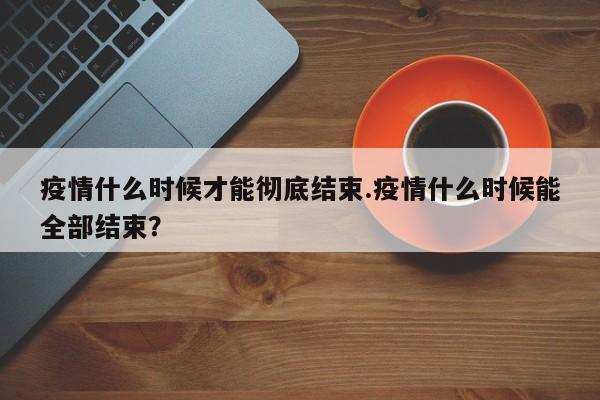 疫情什么时候才能彻底结束.疫情什么时候能全部结束?