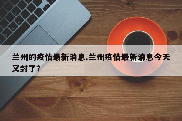 兰州的疫情最新消息.兰州疫情最新消息今天又封了?