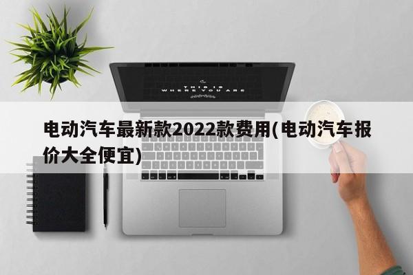 电动汽车最新款2022款费用(电动汽车报价大全便宜)