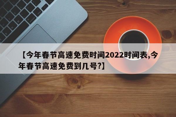 【今年春节高速免费时间2022时间表,今年春节高速免费到几号?】