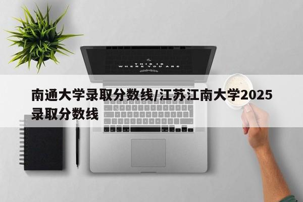 南通大学录取分数线/江苏江南大学2025录取分数线