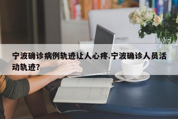 宁波确诊病例轨迹让人心疼.宁波确诊人员活动轨迹?