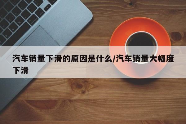 汽车销量下滑的原因是什么/汽车销量大幅度下滑