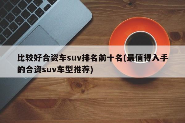 比较好合资车suv排名前十名(最值得入手的合资suv车型推荐)