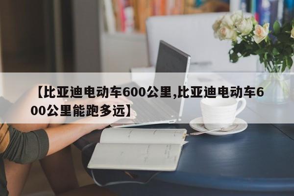 【比亚迪电动车600公里,比亚迪电动车600公里能跑多远】