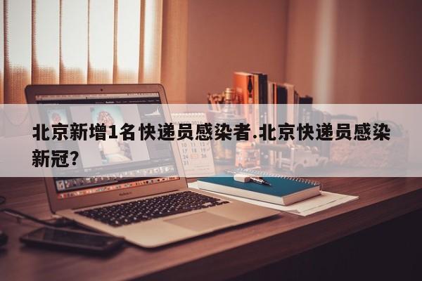 北京新增1名快递员感染者.北京快递员感染新冠?