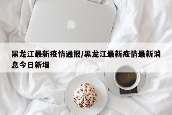 黑龙江最新疫情通报/黑龙江最新疫情最新消息今日新增