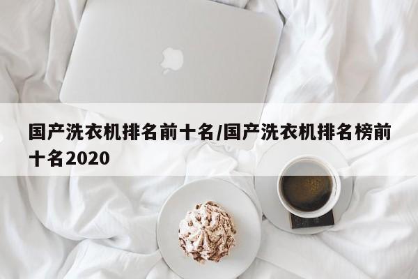 国产洗衣机排名前十名/国产洗衣机排名榜前十名2020