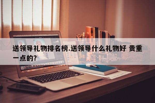 送领导礼物排名榜.送领导什么礼物好 贵重一点的?