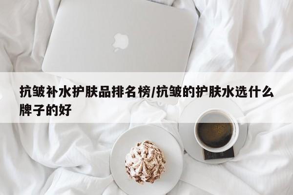 抗皱补水护肤品排名榜/抗皱的护肤水选什么牌子的好