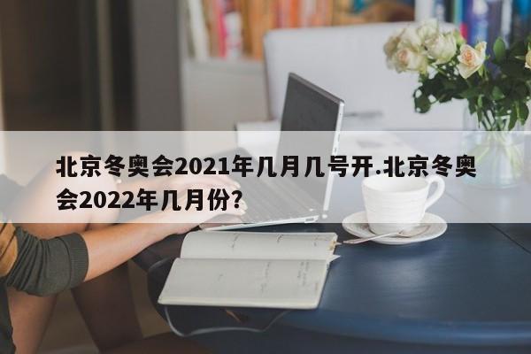 北京冬奥会2021年几月几号开.北京冬奥会2022年几月份?