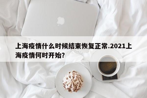 上海疫情什么时候结束恢复正常.2021上海疫情何时开始?
