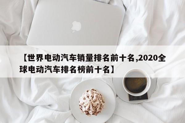 【世界电动汽车销量排名前十名,2020全球电动汽车排名榜前十名】