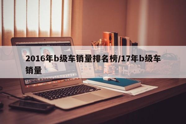 2016年b级车销量排名榜/17年b级车销量