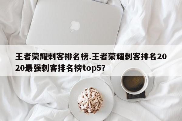 王者荣耀刺客排名榜.王者荣耀刺客排名2020最强刺客排名榜top5?