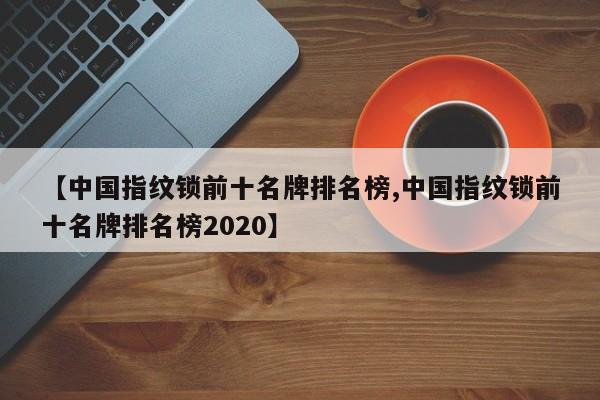 【中国指纹锁前十名牌排名榜,中国指纹锁前十名牌排名榜2020】