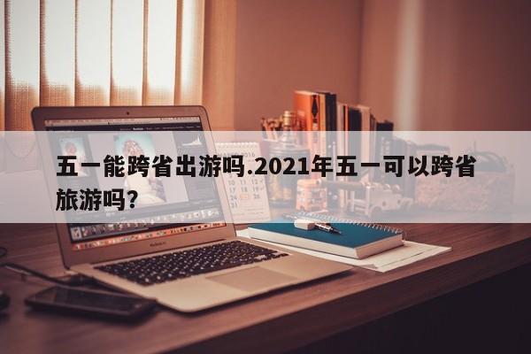 五一能跨省出游吗.2021年五一可以跨省旅游吗?