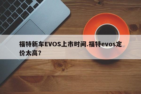 福特新车EVOS上市时间.福特evos定价太高?