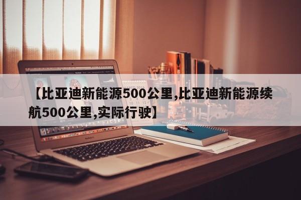 【比亚迪新能源500公里,比亚迪新能源续航500公里,实际行驶】