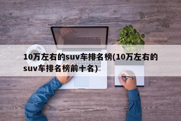 10万左右的suv车排名榜(10万左右的suv车排名榜前十名)