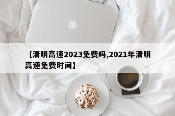 【清明高速2023免费吗,2021年清明高速免费时间】