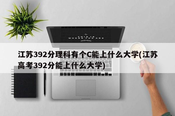 江苏392分理科有个C能上什么大学(江苏高考392分能上什么大学)