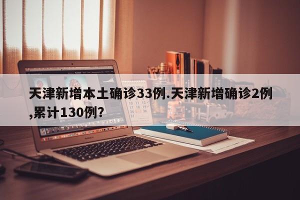 天津新增本土确诊33例.天津新增确诊2例,累计130例?