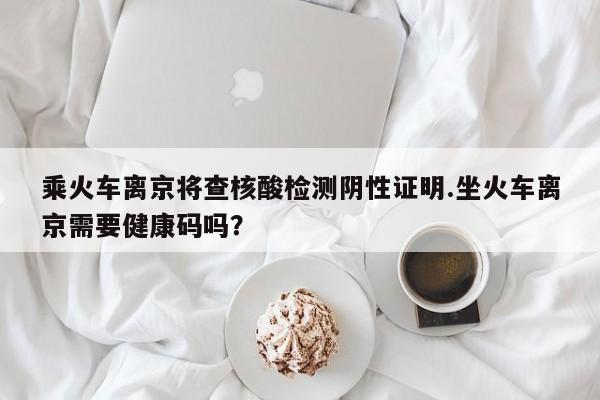 乘火车离京将查核酸检测阴性证明.坐火车离京需要健康码吗?
