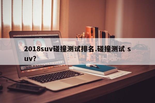 2018suv碰撞测试排名.碰撞测试 suv?