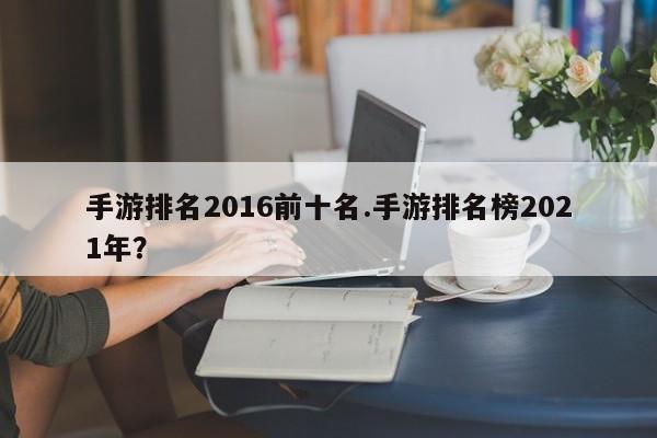 手游排名2016前十名.手游排名榜2021年?