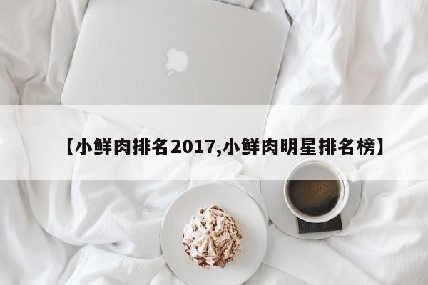 【小鲜肉排名2017,小鲜肉明星排名榜】
