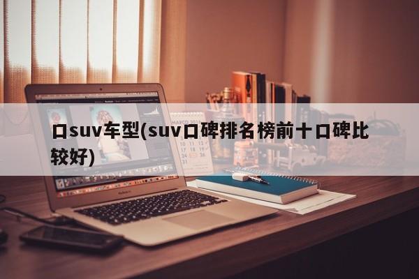 口suv车型(suv口碑排名榜前十口碑比较好)
