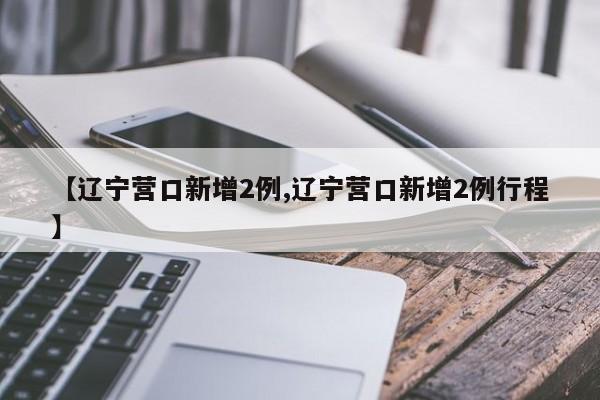【辽宁营口新增2例,辽宁营口新增2例行程】