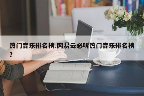 热门音乐排名榜.网易云必听热门音乐排名榜?