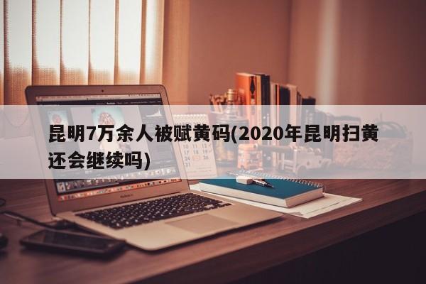 昆明7万余人被赋黄码(2020年昆明扫黄还会继续吗)